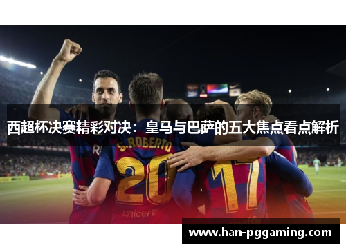 西超杯决赛精彩对决：皇马与巴萨的五大焦点看点解析