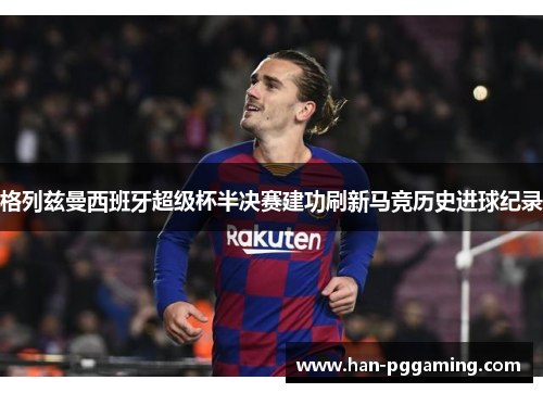 格列兹曼西班牙超级杯半决赛建功刷新马竞历史进球纪录